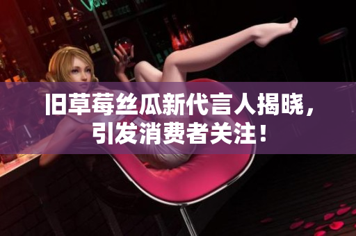 旧草莓丝瓜新代言人揭晓，引发消费者关注！