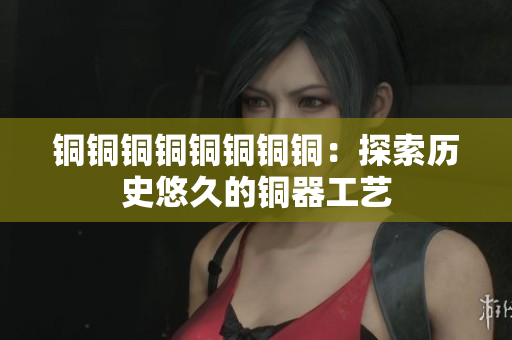 铜铜铜铜铜铜铜铜：探索历史悠久的铜器工艺