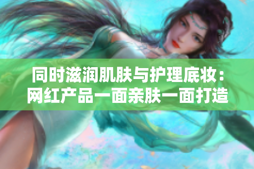 同时滋润肌肤与护理底妆：网红产品一面亲肤一面打造完美底妆