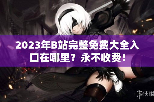 2023年B站完整免费大全入口在哪里？永不收费！