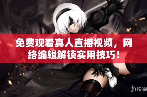 免费观看真人直播视频，网络编辑解锁实用技巧！