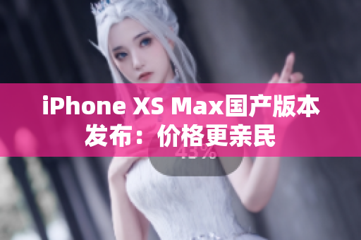 iPhone XS Max国产版本发布：价格更亲民
