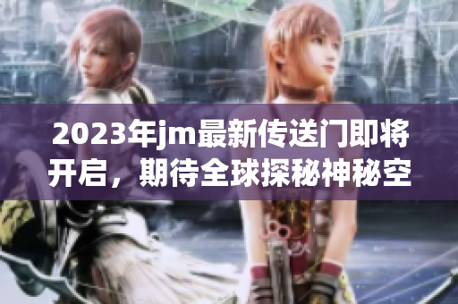 2023年jm最新传送门即将开启，期待全球探秘神秘空间