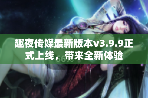趣夜传媒最新版本v3.9.9正式上线，带来全新体验