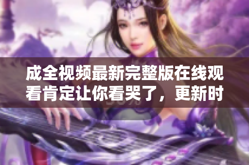 成全视频最新完整版在线观看肯定让你看哭了，更新时间赶快点击！
