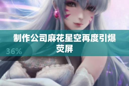 制作公司麻花星空再度引爆荧屏