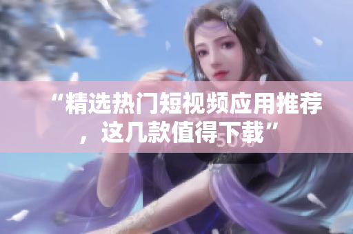 “精选热门短视频应用推荐，这几款值得下载”