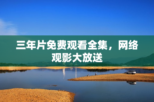 三年片免费观看全集，网络观影大放送