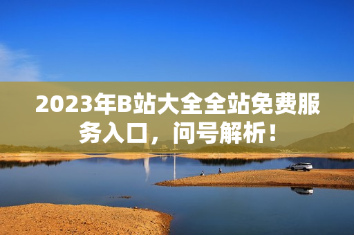 2023年B站大全全站免费服务入口，问号解析！
