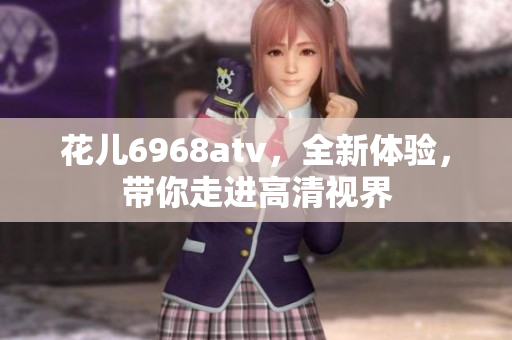花儿6968atv，全新体验，带你走进高清视界