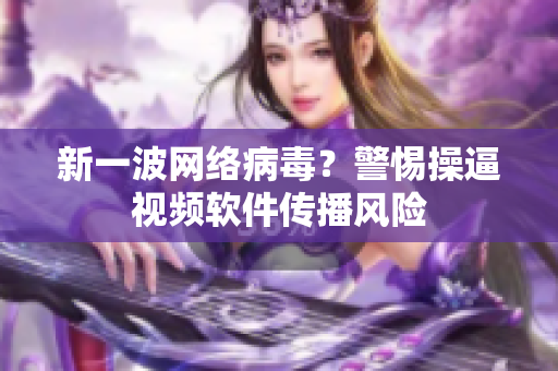 新一波网络病毒？警惕操逼视频软件传播风险