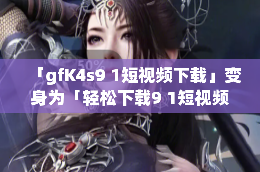 「gfK4s9 1短视频下载」变身为「轻松下载9 1短视频软件免费版」