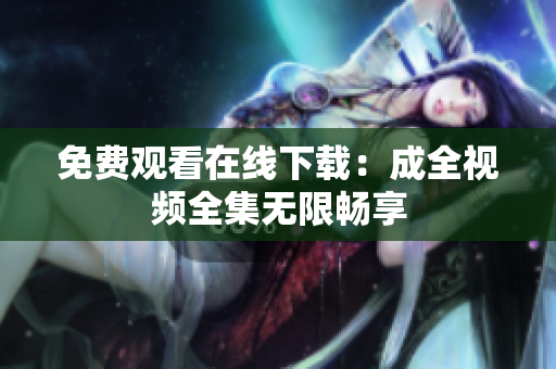 免费观看在线下载：成全视频全集无限畅享