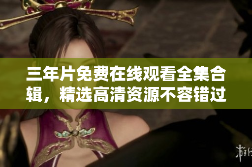 三年片免费在线观看全集合辑，精选高清资源不容错过