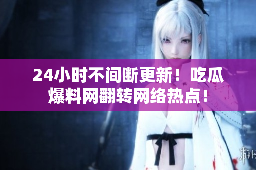 24小时不间断更新！吃瓜爆料网翻转网络热点！