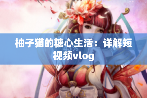 柚子猫的糖心生活：详解短视频vlog