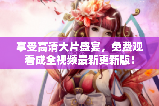 享受高清大片盛宴，免费观看成全视频最新更新版！