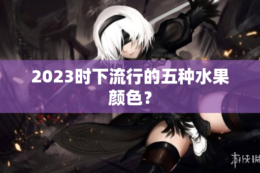 2023时下流行的五种水果颜色？