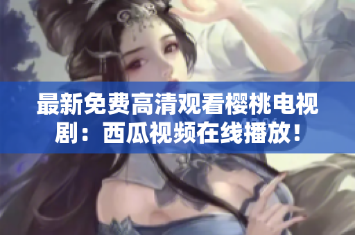 最新免费高清观看樱桃电视剧：西瓜视频在线播放！