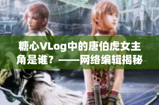 糖心VLog中的唐伯虎女主角是谁？——网络编辑揭秘