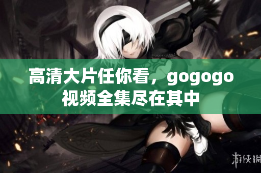 高清大片任你看，gogogo视频全集尽在其中