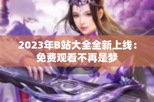 2023年B站大全全新上线：免费观看不再是梦