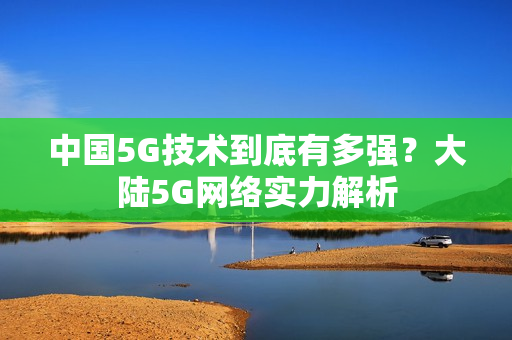 中国5G技术到底有多强？大陆5G网络实力解析