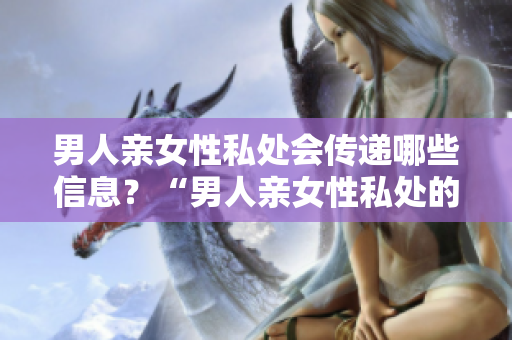 男人亲女性私处会传递哪些信息？“男人亲女性私处的含义及传递信息”
