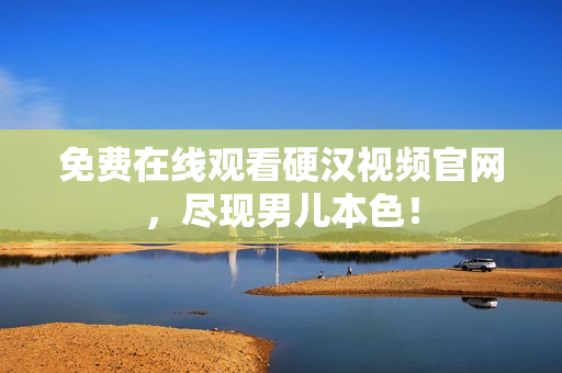 免费在线观看硬汉视频官网，尽现男儿本色！