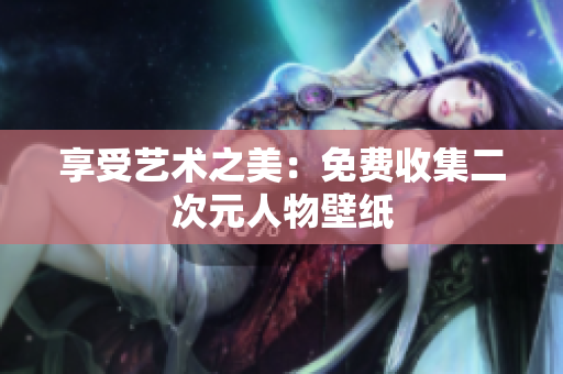 享受艺术之美：免费收集二次元人物壁纸