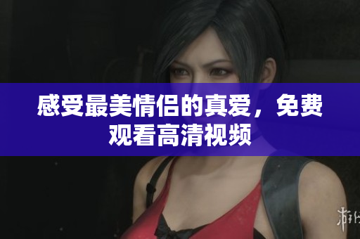 感受最美情侣的真爱，免费观看高清视频