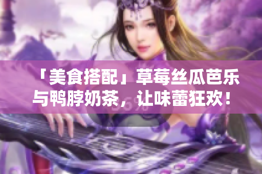 「美食搭配」草莓丝瓜芭乐与鸭脖奶茶，让味蕾狂欢！