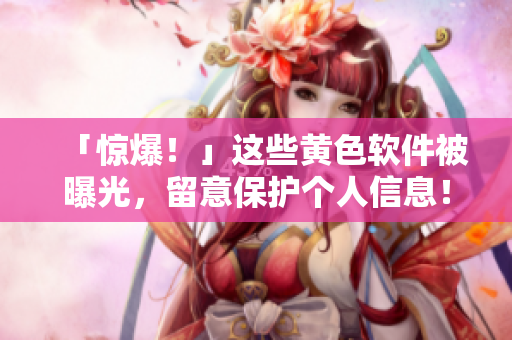 「惊爆！」这些黄色软件被曝光，留意保护个人信息！