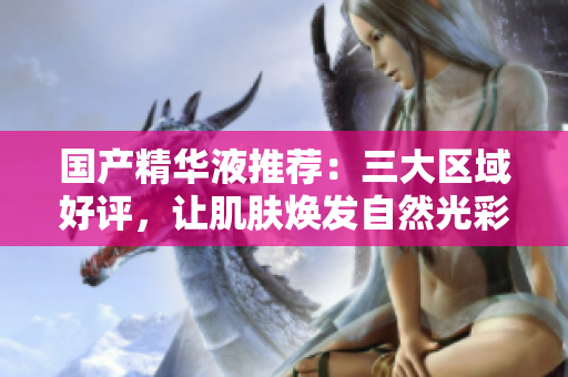 国产精华液推荐：三大区域好评，让肌肤焕发自然光彩