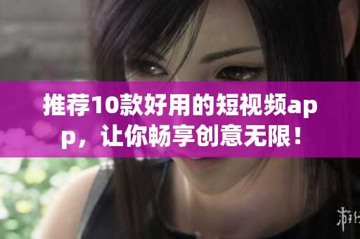 推荐10款好用的短视频app，让你畅享创意无限！