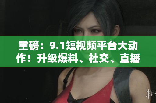 重磅：9.1短视频平台大动作！升级爆料、社交、直播等多项新功能