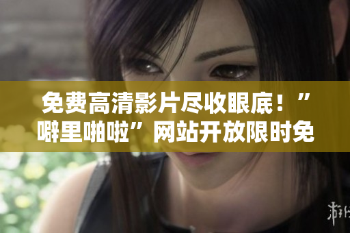 免费高清影片尽收眼底！”噼里啪啦”网站开放限时免费！