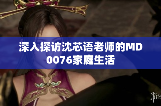 深入探访沈芯语老师的MD0076家庭生活