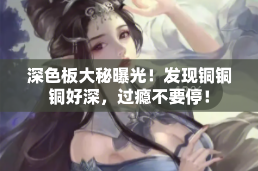 深色板大秘曝光！发现铜铜铜好深，过瘾不要停！