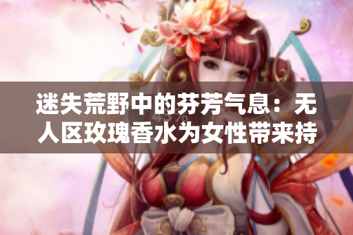 迷失荒野中的芬芳气息：无人区玫瑰香水为女性带来持久香气