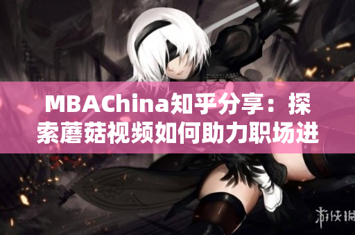 MBAChina知乎分享：探索蘑菇视频如何助力职场进阶