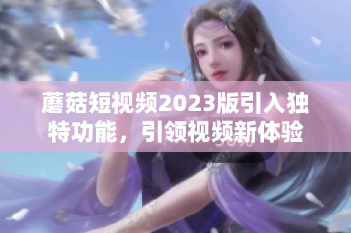 蘑菇短视频2023版引入独特功能，引领视频新体验