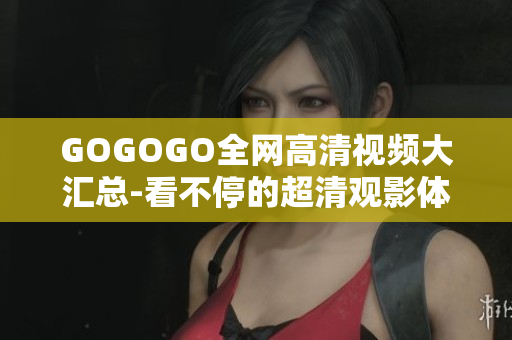 GOGOGO全网高清视频大汇总-看不停的超清观影体验