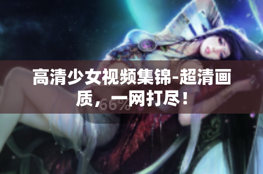 高清少女视频集锦-超清画质，一网打尽！