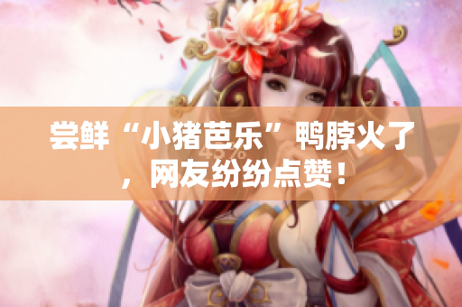 尝鲜“小猪芭乐”鸭脖火了，网友纷纷点赞！