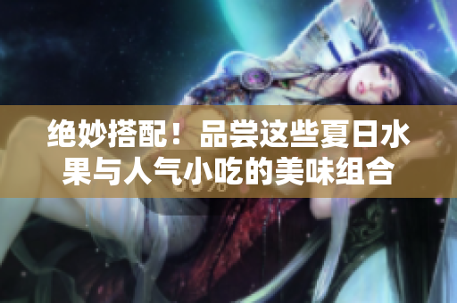 绝妙搭配！品尝这些夏日水果与人气小吃的美味组合