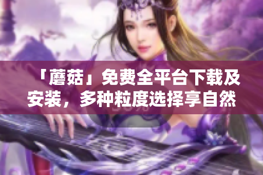 「蘑菇」免费全平台下载及安装，多种粒度选择享自然音效