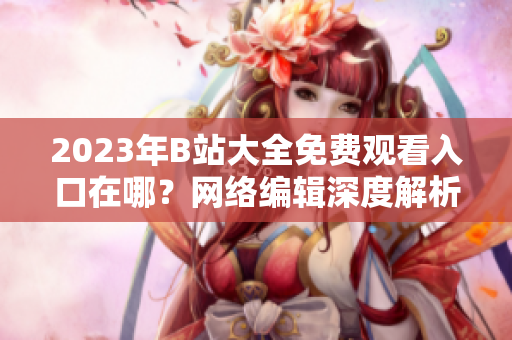 2023年B站大全免费观看入口在哪？网络编辑深度解析。