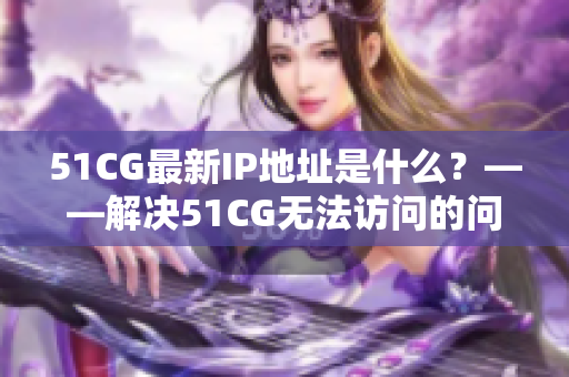 51CG最新IP地址是什么？——解决51CG无法访问的问题