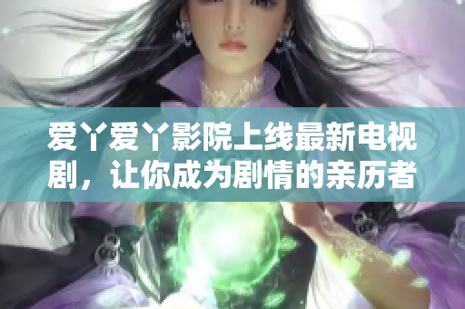 爱丫爱丫影院上线最新电视剧，让你成为剧情的亲历者！